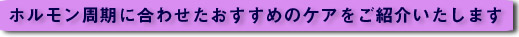 ホルモン周期に合わせたおすすめのケアを紹介いたします